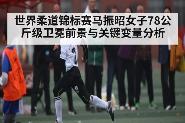 世界柔道锦标赛马振昭女子78公斤级卫冕前景与关键变量分析 | kaiyun